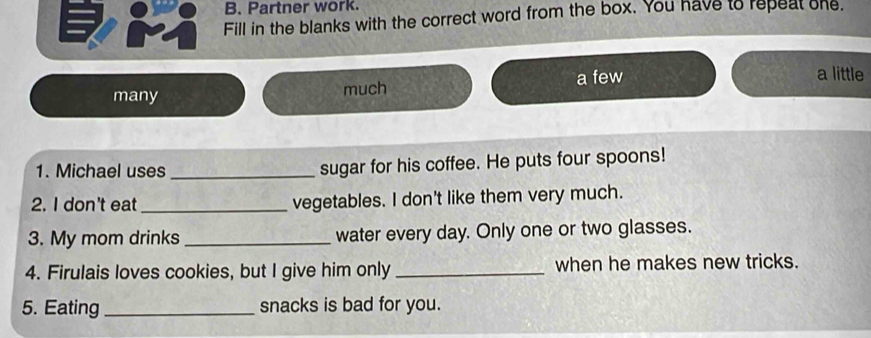 Partner work.
Fill in the blanks with the correct word from the box. You have to repeat one.
many much a few
a little
1. Michael uses _sugar for his coffee. He puts four spoons!
2. I don't eat_ vegetables. I don't like them very much.
3. My mom drinks _water every day. Only one or two glasses.
4. Firulais loves cookies, but I give him only _when he makes new tricks.
5. Eating_ snacks is bad for you.