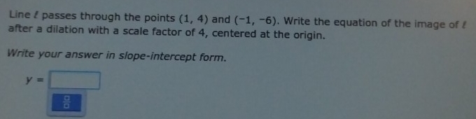 Line ! passes through the points (1,4) and (-1,-6). Write the equation of the image of ! 
after a dilation with a scale factor of 4, centered at the origin. 
Write your answer in slope-intercept form.
y=□
 □ /□  