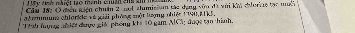 Hãy tính nhiệt tạo thành chuẩn cuả khi metân 
Câu 18: Ở điều kiện chuẩn 2 mol aluminium tác dụng vừa đủ với khí chlorine tạo muối 
aluminium chloride và giải phóng một lượng nhiệt 1390, 81kJ. 
Tính lượng nhiệt được giải phóng khi 10 gam AlCl_3 được tạo thành.