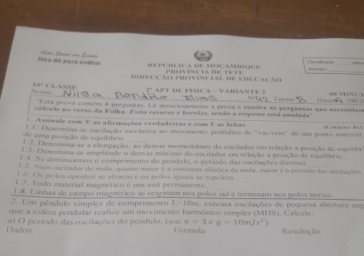 vaer
Não dá para ocatar REPÚBLICA DE MOÇaMBqUE Clasalficação Dacente
PROVÍNCIA DE TÉTE
DIRECÇão PRoviNCiAL DE EDUCAção
Nomc CLASSE
10° 2° APT DE FISICA - VARIANTE 2 60 MINUT
Turma Datax   708/2
''Esta prova contém 4 perguntas. Lê atenciosamente a prova e resolve as perguntas que necessita
cálculo no verso da Folha. Evita rasuras e borrões, senão a resposta será anulada''.
1 Assinale com V as afirmações verdadeiras e com F as falsas (Cotação: Mxi
1.1. Denomina-se oscilação mecânica ao movimento periódico de ''vai-vem'' de um ponto material
de uma posição de equilíbrio
1.2. Denomina-se a elongação, ao desvio momentâneo do oscilador em relação a posição de equilibr
1.3. Denomina-se amplitude o desvio mínimo do oscilador em relação a posição de equilíbrio
1.4. Se diminuirmos o comprimento do pendulo, o período das oscilações diminui
1.5. Num oscilador de mola, quanto maior é a constante elástica da mola, maior é o período das oscilações
1.6. Os polos opostos se atraem e os polos iguais se repelem.
1.7. Todo material magnético é um imã permanente.
1.8. Linhas de campo magnético se originam nos polos sul e terminam nos polos nortes.
2. Um pêndulo simples de comprimento L-10m, executa oscilações de pequena abertura an
que a esfera pendular realize um movimento harmônico simples (MHS). Calcule:
a) O período das oscilações do pendulo. (use π =3 e g=10m/s^2)
Dados Fórmula Resolução