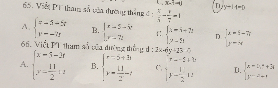 C. x-3=0
D, y+14=0
65. Viết PT tham số của đường thẳng d :  x/5 - y/7 =1
A. beginarrayl x=5+5t y=-7tendarray. B. beginarrayl x=5+5t y=7tendarray. C. beginarrayl x=5+7t y=5tendarray. D. beginarrayl x=5-7t y=5tendarray.
66. Viết PT tham số của đường thẳng d : 2x-6y+23=0
A. beginarrayl x=5-3t y= 11/2 +tendarray. B. beginarrayl x=5+3t y= 11/2 -tendarray. C. beginarrayl x=-5+3t y= 11/2 +tendarray. D. beginarrayl x=0,5+3t y=4+tendarray.