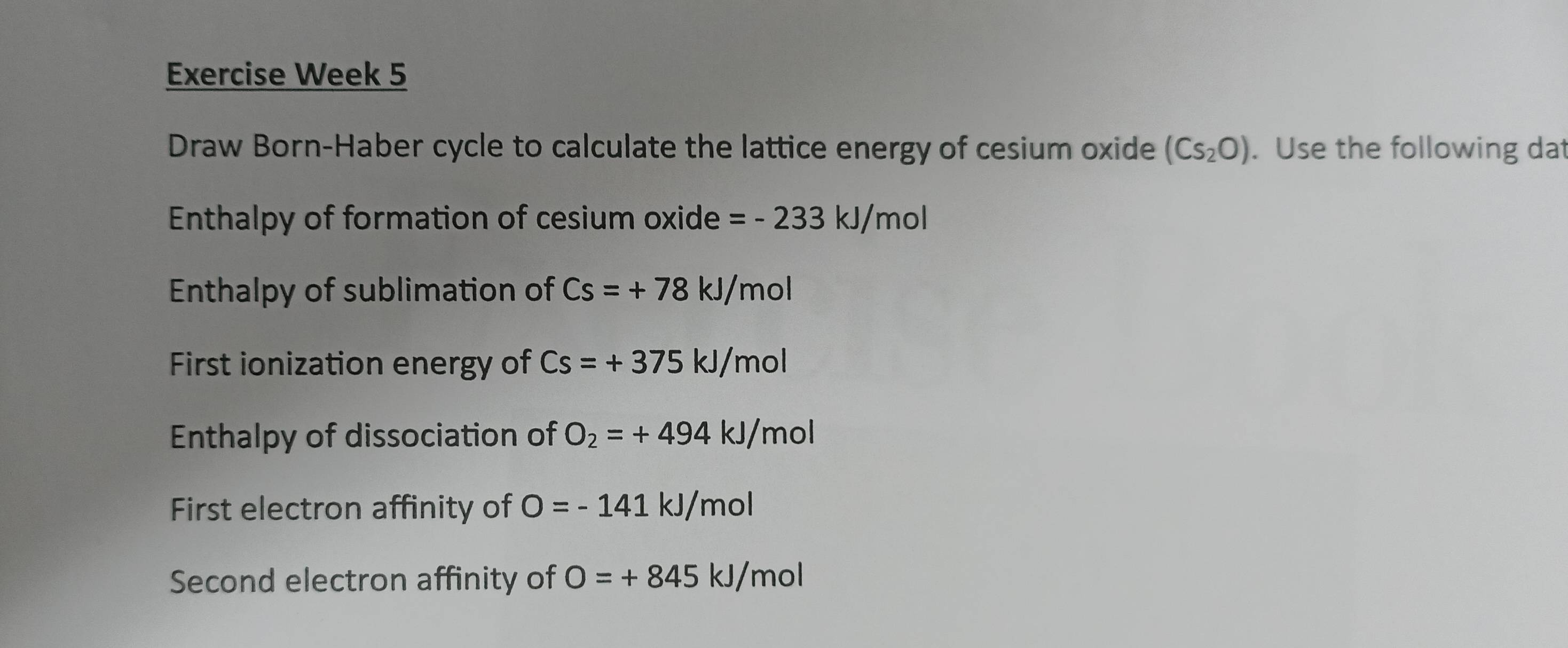 Exercise Week 5 
Draw Born-Haber cycle to calculate the lattice energy of cesium oxide (Cs_2O). Use the following dat 
Enthalpy of formation of cesium oxide =-233kJ/mol
Enthalpy of sublimation of Cs=+78kJ/mol
First ionization energy of Cs=+375kJ/mol
Enthalpy of dissociation of O_2=+494kJ/mol
First electron affinity of O=-141kJ/mol
Second electron affinity of O=+845kJ/ mol