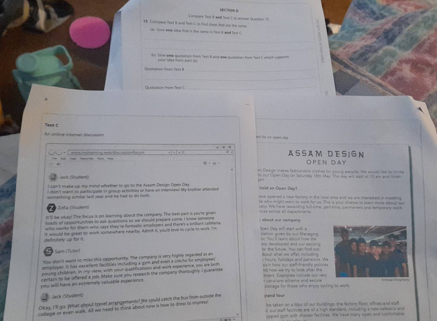 Compare Text B and Text C to answer Question 15
15 Compare Text B and Text C to find ideas that are the same.
(a) Give one idea that is the same in Text II and Text C
_  ν
(b) Give one quotation from Text B and one quotation from Text C which supports
your idea from part (a)
Quotation from Text B_
_
Quotation from Text C
_

Text C
An oniline internet discussion ert for an open day
* T www mylearning web/discussionforum 3 .,| x ASSAM DESIGN
Cat View favountes Took Hep
a
OPEN DAY
im Design makes fashionable clothes for young people. We would like to invite
Jack (Student)
to our Open Day on Saturday 18th May. The day will start at 10 am and finish
pm
I can't make up my mind whether to go to the Assam Design Open Day. hold an Open Day?
I don't want to participate in group activities or have an interview! My brother attended
something similar last year and he had to do both. ave opened a new factory in the local area and we are interested in meeting 
ile who might want to work for us. This is your chance to leam more about our
Zo Zofía (Student) any. We have rewarding full-time, part-time, permanent and temporary work
It ll be okay! The focus is on learning about the company. The best part is you're given
cles across all departments.
loads of opportunities to ask questions so we should prepare some. I know someone I about our company 
who works for them who says they're fantastic employers and there's a brilliant cafeteria.
It would be great to work somewhere nearby. Admit it, you'd love to cycle to work. I'm )pen Day will start with a
station given by our Managing
definitely up for it. or. Youl learn about how the
sny developed and our exciting 
S Sam (Tutor) or the future. You can find out
You don't want to miss this opportunity. The company is very highly regarded as an
)bout what we offer, including
employer. It has excellent facilities including a gym and even a crèche for employees'
) hours, holidays and pensions. W
young children. In my view, with your qualifications and work experience, you are both
glain how our staff-friendly policie
certain to be offered a job. Make sure you research the company thoroughly. I guarantee
*d how we try to look after the 
ment. Examples include our very
you will have an extremely valuable experience.
r car-share scheme and secure
storage for those who enjoy cycling to work.
Jack (Student)
Okay, I'll go. What about travel arrangements? We could catch the bus from outside the
)rand tour
college or even walk. All we need to think about now is how to dress to impress!
be taken on a tour of our buildings: the factory floor, offices and staif
ll our staff facilities are of a high standard, including a new cafeterla and
lipped gym with shower facilities. We have many open and comfortable