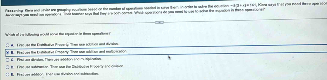 Reasoning Kiera and Javier are grouping equations based on the number of operations needed to solve them. In order to solve the equation -8(3+x)=141 Kiera says that you need three operatio
Javier says you need two operations. Their teacher says that they are both correct. Which operations do you need to use to solve the equation in three operations?
Which of the following would solve the equation in three operations?
A. First use the Distributive Property. Then use addition and division.
B. First use the Distributive Property. Then use addition and multiplication.
C. First use division. Then use addition and multiplication.
D. First use subtraction. Then use the Distributive Property and division.
E. First use addition. Then use division and subtraction.