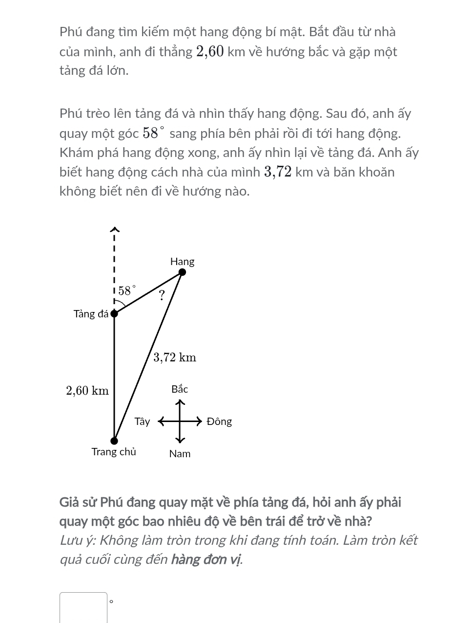 Phú đang tìm kiếm một hang động bí mật. Bắt đầu từ nhà
của mình, anh đi thẳng 2,60 km về hướng bắc và gặp một
tảng đá lớn.
Phú trèo lên tảng đá và nhìn thấy hang động. Sau đó, anh ấy
quay một góc 58° sang phía bên phải rồi đi tới hang động.
Khám phá hang động xong, anh ấy nhìn lại về tảng đá. Anh ấy
biết hang động cách nhà của mình 3,72 km và băn khoăn
không biết nên đi về hướng nào.
Đông
Giả sử Phú đang quay mặt về phía tảng đá, hỏi anh ấy phải
quay một góc bao nhiêu độ về bên trái để trở về nhà?
Lưu ý: Không làm tròn trong khi đang tính toán. Làm tròn kết
quả cuối cùng đến hàng đơn vị.
。