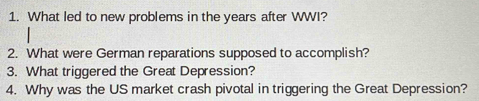 What led to new problems in the years after WWI? 
2. What were German reparations supposed to accomplish? 
3. What triggered the Great Depression? 
4. Why was the US market crash pivotal in triggering the Great Depression?