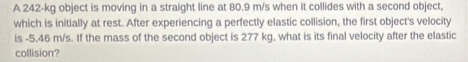 A 242-kg object is moving in a straight line at 80.9 m/s when it collides with a second object, 
which is initially at rest. After experiencing a perfectly elastic collision, the first object's velocity 
is -5.46 m/s. If the mass of the second object is 277 kg, what is its final velocity after the elastic 
collision?