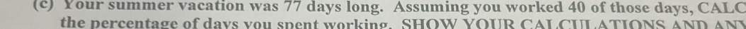 Your summer vacation was 77 days long. Assuming you worked 40 of those days, CALC 
the percentage of days you spent working. SHOW YOUR CALCULATIONS AND ANY