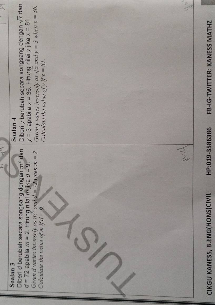 Soalan 3 Soalan 4 
Diberi d berubah secara songsang dengan m^3 dan Diberi y berubah secara songsang dengan sqrt(x) dan
d=72 apabila m=2. Hitung nilai m jika d=9. y=3 apabila x=36. Hitung nilai y jika x=81. 
Given d varies inversely as m^3 and d=72 when m=2. Given y varies inversely as sqrt(x) and y=3 when x=36. 
Calculate the value of m if d=9. Calculate the value of y if x=81. 
UI 
CIKGU KANESS, B.ENG(HONS)CIVIL HP:019-3586386 FB-IG-TWITTER: KANESS MATHZ