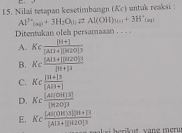 Nilai tetapan kesetimbangn (Kc) untuk reaksi :
Al^(3+)_(aq)+3H_2O_(l)leftharpoons Al(OH)_3(s)+3H^+_(aq)
Ditentukan oleh persamaaan . . . .
A. K_c  ([H+])/[AI3+][H2O]3 
B. Kc ([Al3+][H2O]3)/[H+]3 
C. Kc ([H+]3)/[A]3+] 
D. Kc [Al(OH)3]/[H2O]3 
E. Kc ([AI(OH)3][H+]3)/[AI3+][H2O]3 