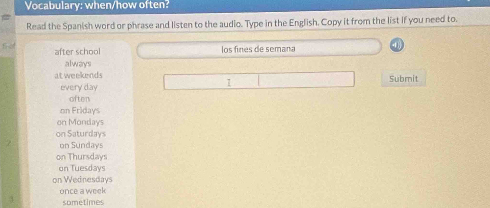 Vocabulary: when/how often?
Read the Spanish word or phrase and listen to the audio. Type in the English. Copy it from the list if you need to.
S .
after school los fines de semana
always
at weekends Submit
every day
I
often
on Fridays
on Mondays
on Saturdays
on Sundays
on Thursdays
on Tuesdays
on Wednesdays
once a week
sometimes