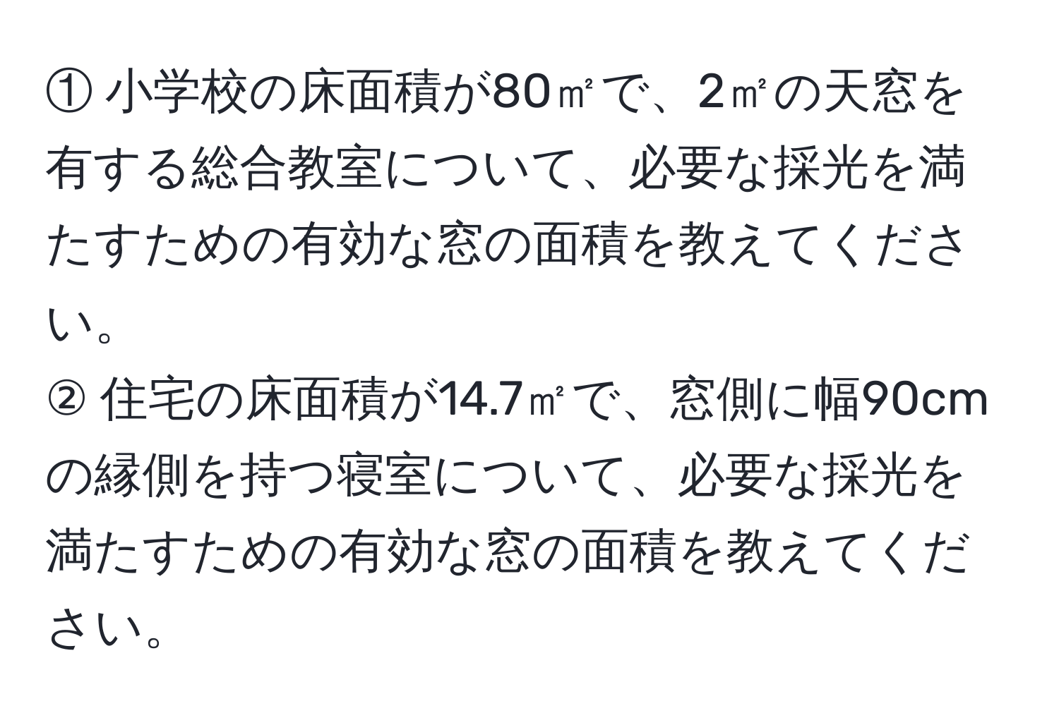 ① 小学校の床面積が80㎡で、2㎡の天窓を有する総合教室について、必要な採光を満たすための有効な窓の面積を教えてください。  
② 住宅の床面積が14.7㎡で、窓側に幅90cmの縁側を持つ寝室について、必要な採光を満たすための有効な窓の面積を教えてください。