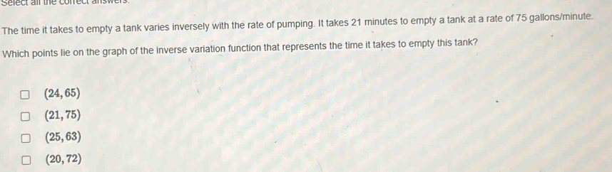 Sefect air the conrect answe
The time it takes to empty a tank varies inversely with the rate of pumping. It takes 21 minutes to empty a tank at a rate of 75 gallons/minute.
Which points lie on the graph of the inverse variation function that represents the time it takes to empty this tank?
(24,65)
(21,75)
(25,63)
(20,72)