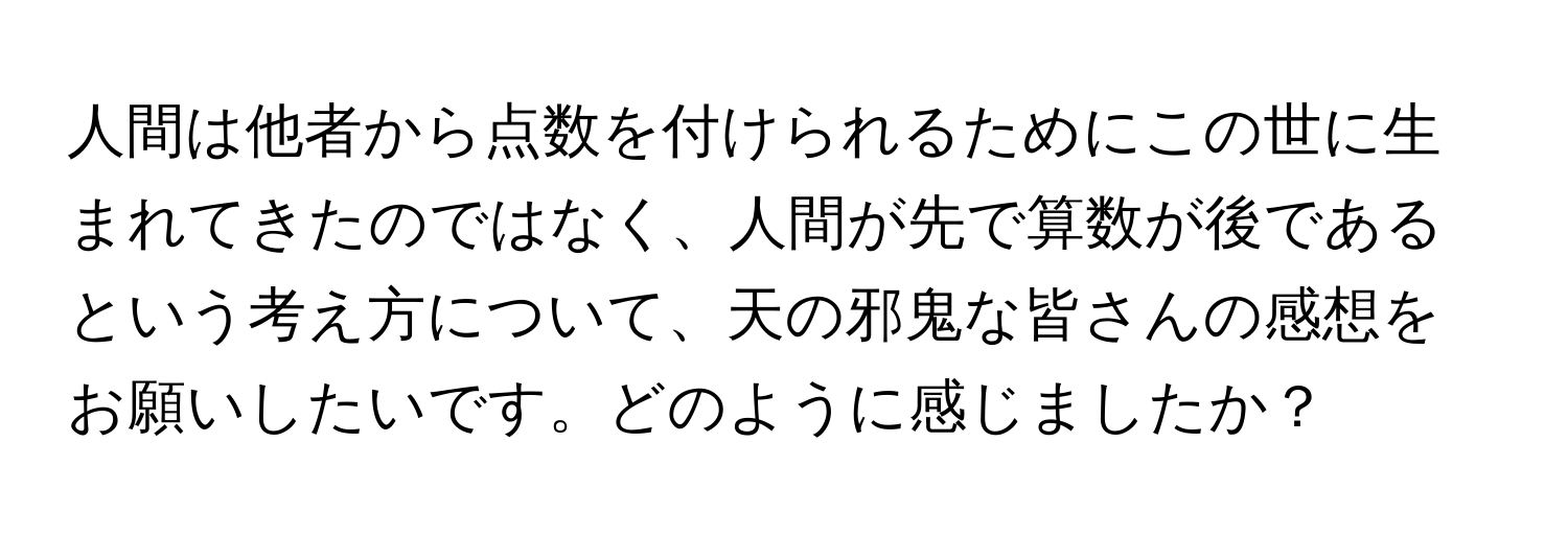 人間は他者から点数を付けられるためにこの世に生まれてきたのではなく、人間が先で算数が後であるという考え方について、天の邪鬼な皆さんの感想をお願いしたいです。どのように感じましたか？