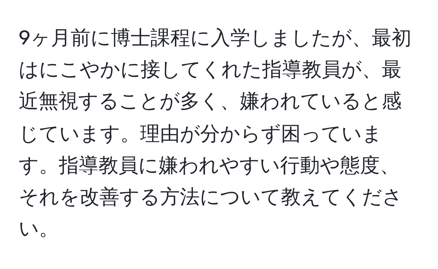 9ヶ月前に博士課程に入学しましたが、最初はにこやかに接してくれた指導教員が、最近無視することが多く、嫌われていると感じています。理由が分からず困っています。指導教員に嫌われやすい行動や態度、それを改善する方法について教えてください。