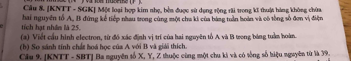 ) va ion nuorine (F²). 
Câu 8. [KNTT - SGK] Một loại hợp kim nhẹ, bền đuợc sử dụng rộng rãi trong kĩ thuật hàng không chứa 
hai nguyên tố A, B đứng kế tiếp nhau trong cùng một chu kì của bảng tuần hoàn và có tổng số đơn vị điện 
tích hạt nhân là 25. 
(a) Viết cấu hình electron, từ đó xác định vị trí của hai nguyên tố A và B trong bảng tuần hoàn. 
(b) So sánh tính chất hoá học của A với B và giải thích. 
Câu 9. [KNTT - SBT] Ba nguyên tố X, Y, Z thuộc cùng một chu kì và có tổng số hiệu nguyên tử là 39.