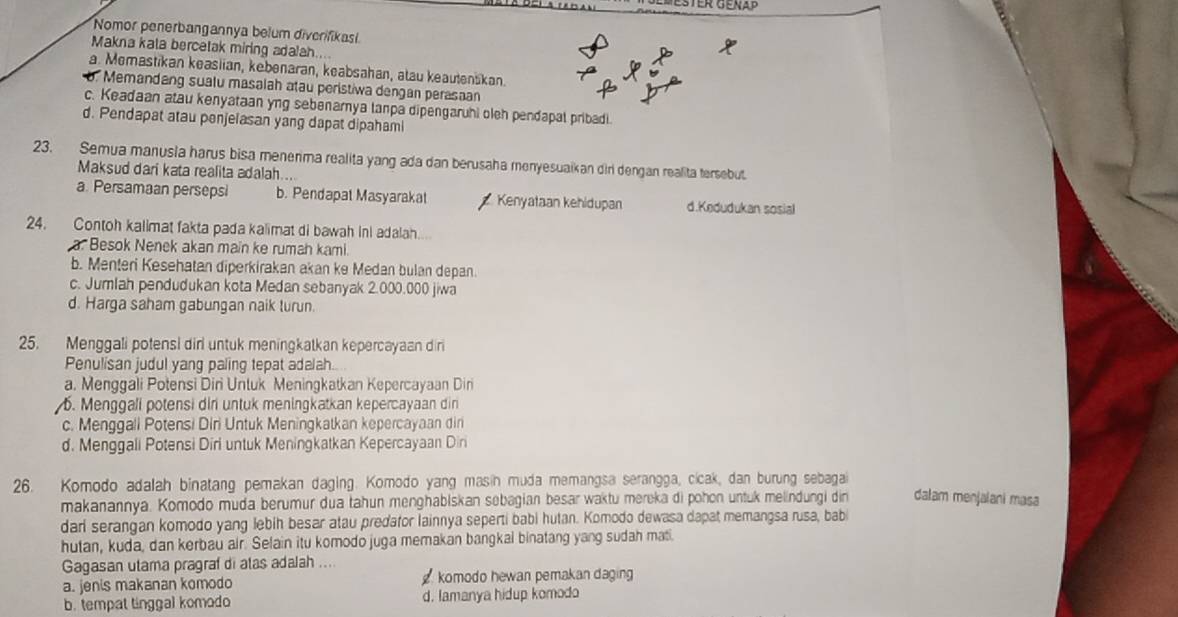 Nomor penerbangannya belum diverifikasi
Makna kata bercetak miring adalah....
a. Memastikan keasiian, kebenaran, keabsahan, atau keautenskan.
Memandang sualu masalah atau peristiwa dengan perasaan
c. Keadaan atau kenyataan yng sebenamya tanpa dipengaruhi oleh pendapal pribadi.
d. Pendapat atau penjelasan yang dapat dipahami
23. Semua manusia harus bisa menerma realita yang ada dan berusaha menyesuaikan diri dengan realita tersebut.
Maksud dari kata realita adalah....
a. Persamaan persepsi b. Pendapat Masyarakat Kenyataan kehidupan d.Kedudukan sosial
24. Contoh kalimat fakta pada kalimat di bawah inl adalah.
a. Besok Nenek akan main ke rumah kami.
b. Menteri Kesehatan diperkirakan akan ke Medan bulan depan.
c. Jumlah pendudukan kota Medan sebanyak 2.000.000 jiwa
d. Harga saham gabungan naik turun.
25. Menggali potensi dirl untuk meningkatkan kepercayaan diri
Penulisan judul yang paling tepat adalah..
a. Menggali Potensi Diri Untuk Meningkatkan Kepercayaan Din. Menggali potensi diri untuk meningkatkan kepercayaan dir
c. Menggali Potensi Diri Untuk Meningkatkan kepercayaan din
d. Menggali Potensi Diri untuk Meningkatkan Kepercayaan Diri
26. Komodo adalah binatang pemakan daging. Komodo yang masin muda memangsa serangga, cicak, dan burung sebagai dalam menjalani masa
makanannya. Komodo muda berumur dua tahun menghabiskan sebagian besar waktu mereka di pohon untuk melindungi din
dari serangan komodo yang lebih besar atau predafor lainnya seperti babi hutan. Komodo dewasa dapat memangsa rusa, babi
hutan, kuda, dan kerbau air. Selain itu komodo juga memakan bangkai binatang yang sudah mati.
Gagasan utama pragraf di atas adalah ....
a. jenis makanan komodo komodo hewan pemakan daging
b. tempat tinggal komodo d. lamanya hidup komodo