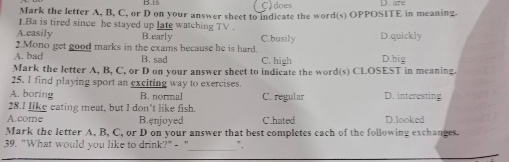 1S D. are
C)does
Mark the letter A, B, C, or D on your answer sheet to indicate the word(s) OPPOSITE in meaning.
1.Ba is tired since he stayed up late watching TV .
A.easily B.early C.busily D.quickly
2.Mono get good marks in the exams because he is hard.
A. bad B. sad D.big
C. high
Mark the letter A, B, C, or D on your answer sheet to indicate the word(s) CLOSEST in meaning.
25. I find playing sport an exciting way to exercises.
A. boring B. normal C. regular D. interesting
28.I like eating meat, but I don’t like fish.
A.come B.enjoyed C.hated D.looked
Mark the letter A, B, C, or D on your answer that best completes each of the following exchanges.
39. "What would you like to drink?" - "_ ".