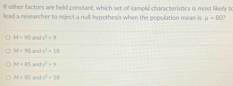 If other factors are held constant, which set of sample characteristics is most likely to
lead a researcher to reject a null hypothesis when the population mean is mu =80 ?
M=90 and s^2=9
M=90 and s^2=18
M=85 and s^2=9
M=85 and s^2=18