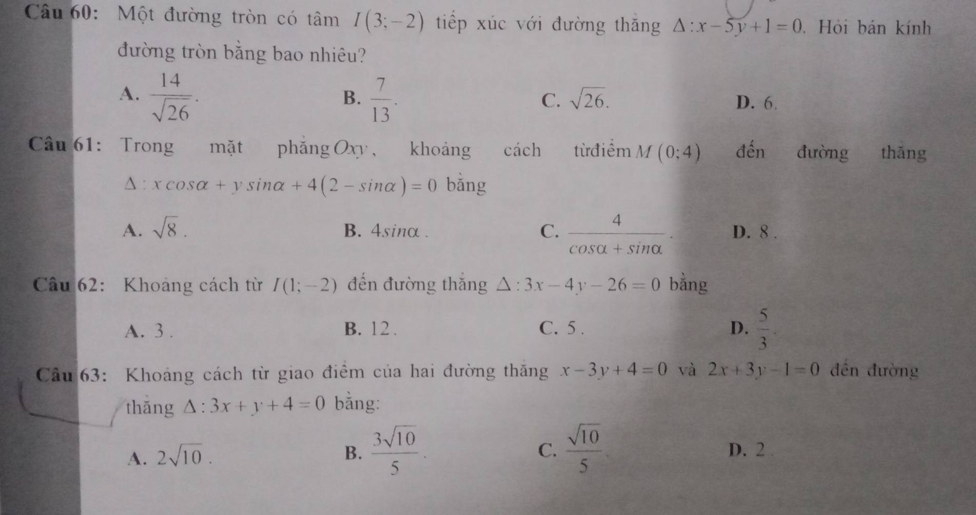 Một đường tròn có tâm I(3;-2) tiếp xúc với đường thăng △ :x-5y+1=0 Hỏi bán kính
đường tròn bằng bao nhiêu?
A.  14/sqrt(26) .
C. sqrt(26).
B.  7/13 . D. 6.
Câu 61: Trong mặt phǎng Oxy, khoảng cách từ điểm M(0;4) đến đường thǎng
△ :xcos alpha +ysin alpha +4(2-sin alpha )=0 bǎng
A. sqrt(8). B. 4sinα. C.  4/cos alpha +sin alpha  . D. 8.
Câu 62: Khoảng cách từ I(1;-2) đến đường thắng △ :3x-4y-26=0 bằng
A. 3. B. 12. C. 5. D.  5/3 
Câu 63: Khoảng cách từ giao điểm của hai đường thăng x-3y+4=0 và 2x+3y-1=0 đến đường
thǎng △ :3x+y+4=0 bằng:
A. 2sqrt(10). B.  3sqrt(10)/5 
C.  sqrt(10)/5  D. 2.