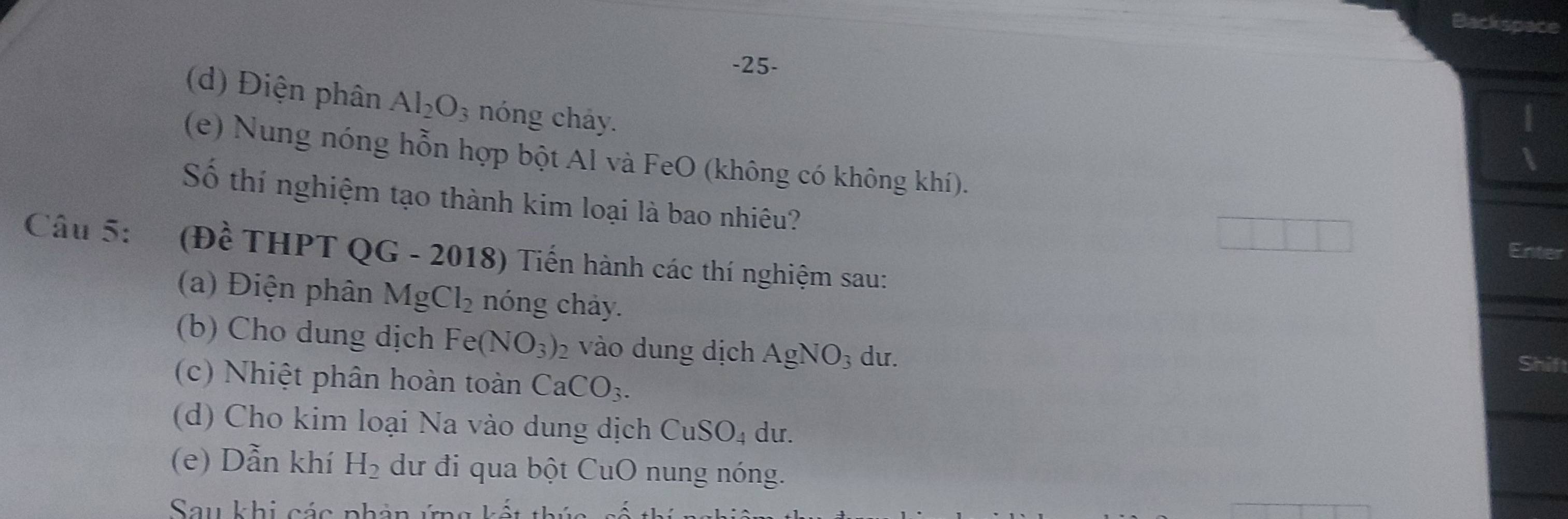 Backspac 
-25- 
(d) Điện phân Al_2O_3 nóng chảy. 
(e) Nung nóng hỗn hợp bột Al và FeO (không có không khí). 
Số thí nghiệm tạo thành kim loại là bao nhiêu? 
Câu 5: (Đề THPT QG - 2018) Tiến hành các thí nghiệm sau: 
Enter 
(a) Điện phân MgCl_2 nóng chảy. 
(b) Cho dung dịch Fe(NO_3)_2 vào dung dịch AgNO_3 du. 
Shift 
(c) Nhiệt phân hoàn toàn CaCO_3. 
(d) Cho kim loại Na vào dung dịch CuSO_4 du. 
(e) Dẫn khí H_2 dư đi qua bột CuO nung nóng. 
Sau khi các phản ứng kết