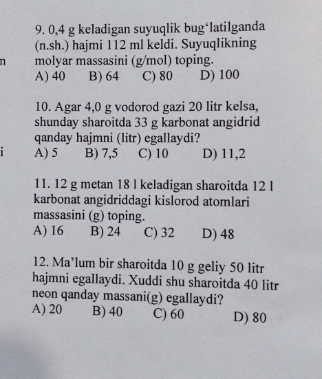 0,4 g keladigan suyuqlik bug‘latilganda
(n.sh.) hajmi 112 ml keldi. Suyuqlikning
n molyar massasini (g/mol) toping.
A) 40 B) 64 C) 80 D) 100
10. Agar 4,0 g vodorod gazi 20 litr kelsa,
shunday sharoitda 33 g karbonat angidrid
qanday hajmni (litr) egallaydi?
1 A) 5 B) 7,5 C) 10 D) 11,2
11. 12 g metan 18 l keladigan sharoitda 12 l
karbonat angidriddagi kislorod atomlari
massasini (g) toping.
A) 16 B) 24 C) 32 D) 48
12. Ma’lum bir sharoitda 10 g geliy 50 litr
hajmni egallaydi. Xuddi shu sharoitda 40 litr
neon qanday massani(g) egallaydi?
A) 20 B) 40 C) 60 D) 80