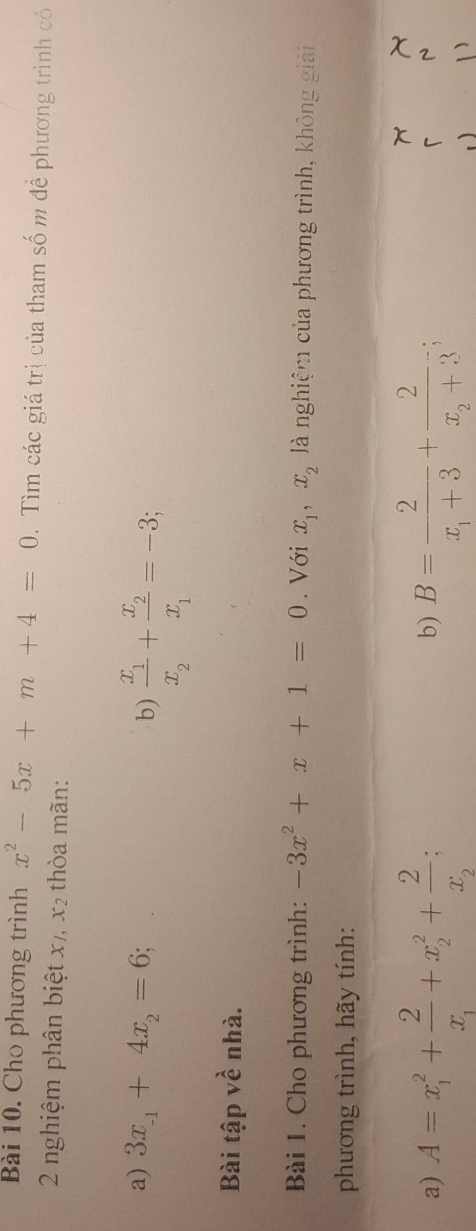 Cho phương trình x^2-5x+m+4=0. Tìm các giá trị của tham số m để phương trình có 
2 nghiệm phân biệt x, x_2 thòa mãn: 
a) 3x_-1+4x_2=6
b) frac x_1x_2+frac x_2x_1=-3; 
Bài tập về nhà. 
Bài 1. Cho phương trình: -3x^2+x+1=0. Với x_1, x_2 à nghiệm của phương trình, không giải 
phương trình, hãy tính: 
b) 
a) A=x_1^(2+frac 2)x_1+x_2^(2+frac 2)x_2; B=frac 2x_1+3+frac 2x_2+3; r 
N 
)