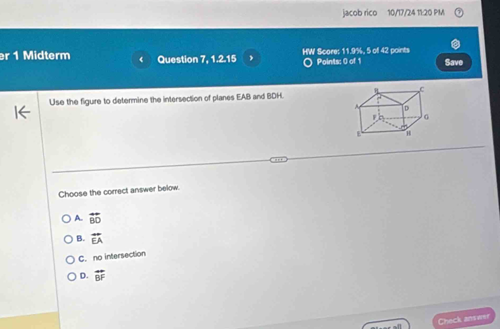 jacob rico 10/17/24 11:20 PM
er 1 Midterm HW Score: 11.9%, 5 of 42 points
Question 7, 1.2.15 , Points: 0 of 1 Save
Use the figure to determine the intersection of planes EAB and BDH.
Choose the correct answer below.
A. vector BD
B. vector EA
C. no intersection
D. vector BF
Check answer