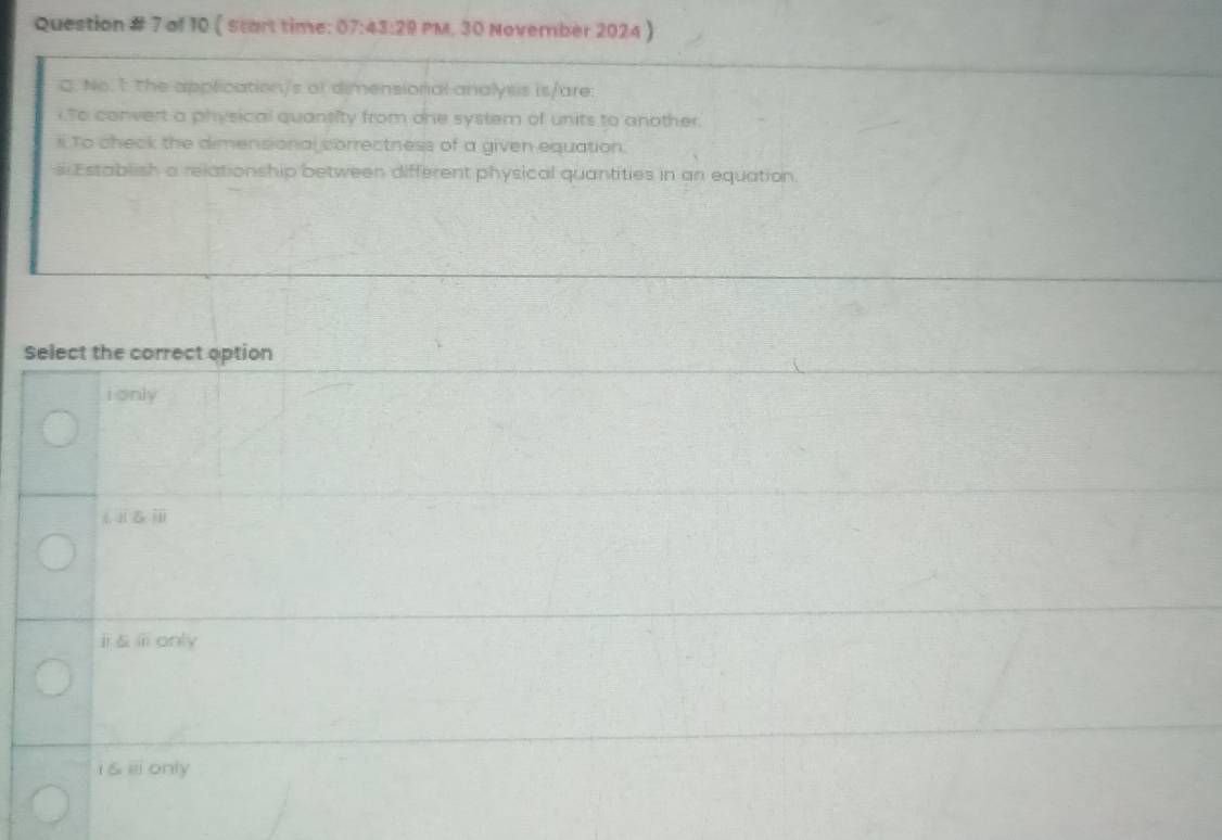 Question # 7 of 10 ( start time: 07:43 20 PM. 30 November 2024 ) 
C. No. 1 the application/s of dimensionial analysis is/are:
To convert a physical quansity from one system of units to another.
i To check the dimensional correctness of a given equation.
s Establish a relationship between different physical quantities in an equation.
Select the correct option
i only
11.6x
ⅱǎⅲonly
i & ⅲonly