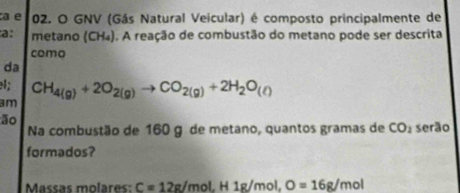 a e 02. O GNV (Gás Natural Veicular) é composto principalmente de 
a: metano (CH_4) A reação de combustão do metano pode ser descrita 
como 
da 
; CH_4(g)+2O_2(g)to CO_2(g)+2H_2O_(ell )
am 
ão 
Na combustão de 160 g de metano, quantos gramas de CO_2 serão 
formados? 
Massas molares: C=12g/mol, H1g/mol, O=16g/mol