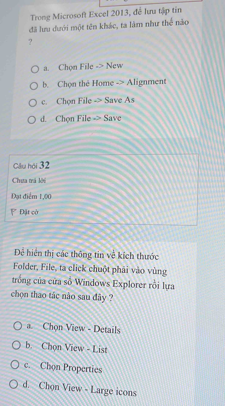 Trong Microsoft Excel 2013, đề lưu tập tin
đã lưu dưới một tên khác, ta làm như thế nào
?
a. Chọn File -> New
b. Chọn thẻ Home -> Alignment
c. Chọn File -> Save As
d. Chọn File -> Save
Câu hỏi 32
Chưa trả lời
Đạt điểm 1,00
Đặt cờ
Để hiển thị các thông tin về kích thước
Folder, File, ta click chuột phải vào vùng
trống của cửa số Windows Explorer rồi lựa
chọn thao tác nào sau đây ?
a. Chọn View - Details
b. Chọn View - List
c. Chọn Properties
d. Chọn View - Large icons