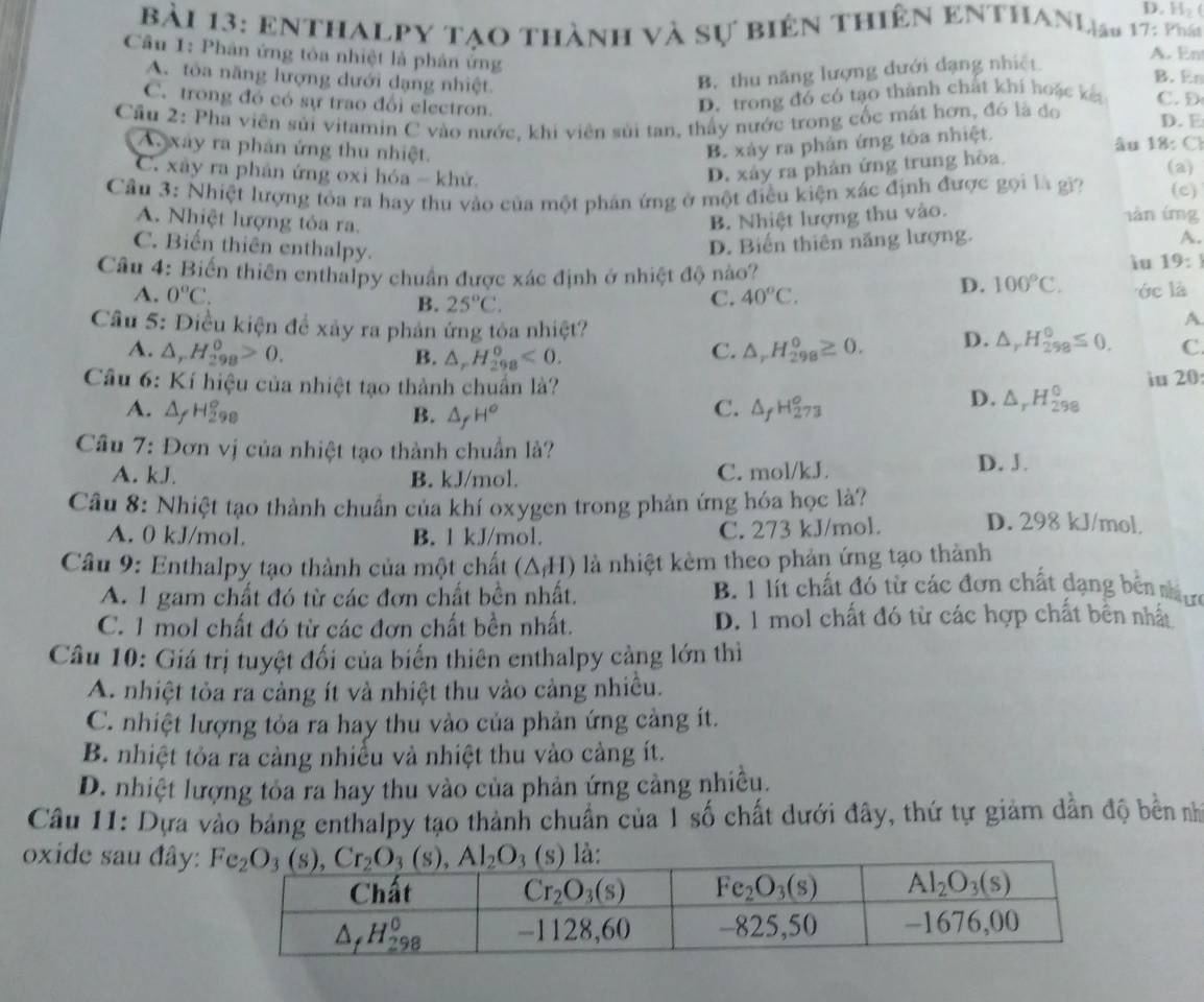 H_2
bài 13: enthalpy tạo thành và sự biên thiên enthanlịau 17: phán
A. En
Câu 1: Phân ứng tỏa nhiệt là phân ứng B. En
B. thu năng lượng dưới dạng nhiệt
A. tòa năng lượng dưới dạng nhiệt C. D
C. trong đó có sự trao đổi electron
D. trong đó có tạo thành chất khi hoặc k
Cầu 2: Pha viên sủi vitamin C vào nước, khi viên sủi tan, thấy nước trong cốc mát hơn, đó là đo D. E
B. xáy ra phản ứng tôa nhiệt.
âu 18: Ch
Au xáy ra phản ứng thu nhiệt. (a)
C. xây ra phản ứng oxi hóa - khử.
D. xảy ra phản ứng trung hòa.
Cầu 3: Nhiệt lượng tỏa ra hay thu vào của một phân ứng ở một điều kiện xác định được gọi là gi? (c)
A. Nhiệt lượng tỏa ra. B. Nhiệt lượng thu vào.
làn íng
A.
C. Biển thiên enthalpy.
D. Biến thiên năng lượng.
iu 19:
Câu 4: Biến thiên enthalpy chuẩn được xác định ở nhiệt độ nào? 100°C. ớc là
A. 0°C. 40°C.
D.
B. 25°C. C.
A
Câu 5: Điều kiện để xảy ra phản ứng tỏa nhiệt? C
A. △ _rH_(298)^0>0. C. △ _rH_(298)^0≥ 0. D. △ _rH_(298)^0≤ 0.
B. △ _rH_(298)^o<0.
Câu 6: Kí hiệu của nhiệt tạo thành chuẩn là? D. △ _rH_(298)^0 iu 20
C.
A. △ _fH_(298)° B. △ _fH° △ _fH_(273)^o
Câu 7: Đơn vị của nhiệt tạo thành chuẩn là?
A. kJ. B. kJ/mol. C. mol/kJ.
D. J.
Câu 8: Nhiệt tạo thành chuẩn của khí oxygen trong phản ứng hóa học là? D. 298 kJ/mol.
A. 0 kJ/mol. B. l kJ/mol. C. 273 kJ/mol.
Câu 9: Enthalpy tạo thành của một chất △ (11 ) là nhiệt kèm theo phản ứng tạo thành
A. 1 gam chất đó từ các đơn chất bền nhất. B. 1 lít chất đó từ các đơn chất dạng bên nưự
C. 1 mol chất đó từ các đơn chất bền nhất. D. 1 mol chất đó từ các hợp chất bên nhất
Câu 10: Giá trị tuyệt đối của biển thiên enthalpy càng lớn thì
A. nhiệt tỏa ra cảng ít và nhiệt thu vào cảng nhiều.
C. nhiệt lượng tỏa ra hay thu vào của phản ứng cảng ít.
B. nhiệt tỏa ra càng nhiễu và nhiệt thu vào cảng ít.
D. nhiệt lượng tỏa ra hay thu vào của phản ứng cảng nhiều.
Câu 11: Dựa vào bảng enthalpy tạo thành chuẩn của 1 số chất dưới đây, thứ tự giảm dần độ bền nh
oxide sau đây: