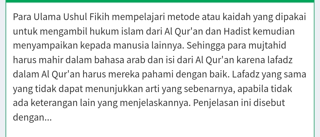 Para Ulama Ushul Fikih mempelajari metode atau kaidah yang dipakai 
untuk mengambil hukum islam dari Al Qur'an dan Hadist kemudian 
menyampaikan kepada manusia lainnya. Sehingga para mujtahid 
harus mahir dalam bahasa arab dan isi dari Al Qur'an karena lafadz 
dalam Al Qur'an harus mereka pahami dengan baik. Lafadz yang sama 
yang tidak dapat menunjukkan arti yang sebenarnya, apabila tidak 
ada keterangan lain yang menjelaskannya. Penjelasan ini disebut 
dengan...