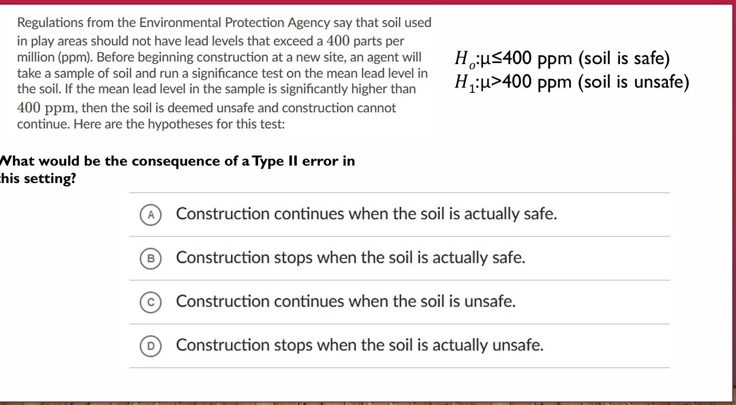 Regulations from the Environmental Protection Agency say that soil used
in play areas should not have lead levels that exceed a 400 parts per
million (ppm). Before beginning construction at a new site, an agent will H_o:mu ≤ 400ppm (soil is safe)
take a sample of soil and run a significance test on the mean lead level in
the soil. If the mean lead level in the sample is significantly higher than H_1:mu >400 PP^m (soil is unsafe)
400 ppm, then the soil is deemed unsafe and construction cannot
continue. Here are the hypotheses for this test:
What would be the consequence of a Type II error in
this setting?
Construction continues when the soil is actually safe.
Construction stops when the soil is actually safe.
Construction continues when the soil is unsafe.
Construction stops when the soil is actually unsafe.