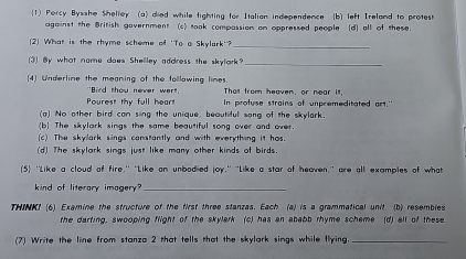 Percy Bysshe Shelley (a) died while fighting for Italian independence [b) left Ireland to protest 
against the British gavernment (c) took compassion on oppressed people (d) all of these. 
(2) What is the rhyme scheme of 'To a Skylark'? 
_ 
(3) By what nome does Shelley address the skylark?_ 
(4) Underline the meaning of the follawing limes. 
"Bird thou never wer! Thall from heaven, or near it. 
Pourest thy full hear! In profuse strains of unpremeditated art." 
(a) No other bird can sing the unique, beautiful sang of the skylark. 
(b The skylark sings the same beautiful song over and over. 
(c) The skylark sings constantly and with everything it has. 
(d) The skylark sings just like many other kinds of birds 
(5) ''Like a cloud of fire," "Like an unbodied joy," "Like a star of heaven," are all examples of what 
kind of literary imagery"_ 
THINK! (6) Examine the structure of the first three stanzas. Each (a) is a grammatical unit (b) resembles 
the darting, swooping flight of the skylark (c) has an ababb rhyme scheme (d) all of these. 
(7) Write the line from stanza 2 that tells that the skylark sings while flying._