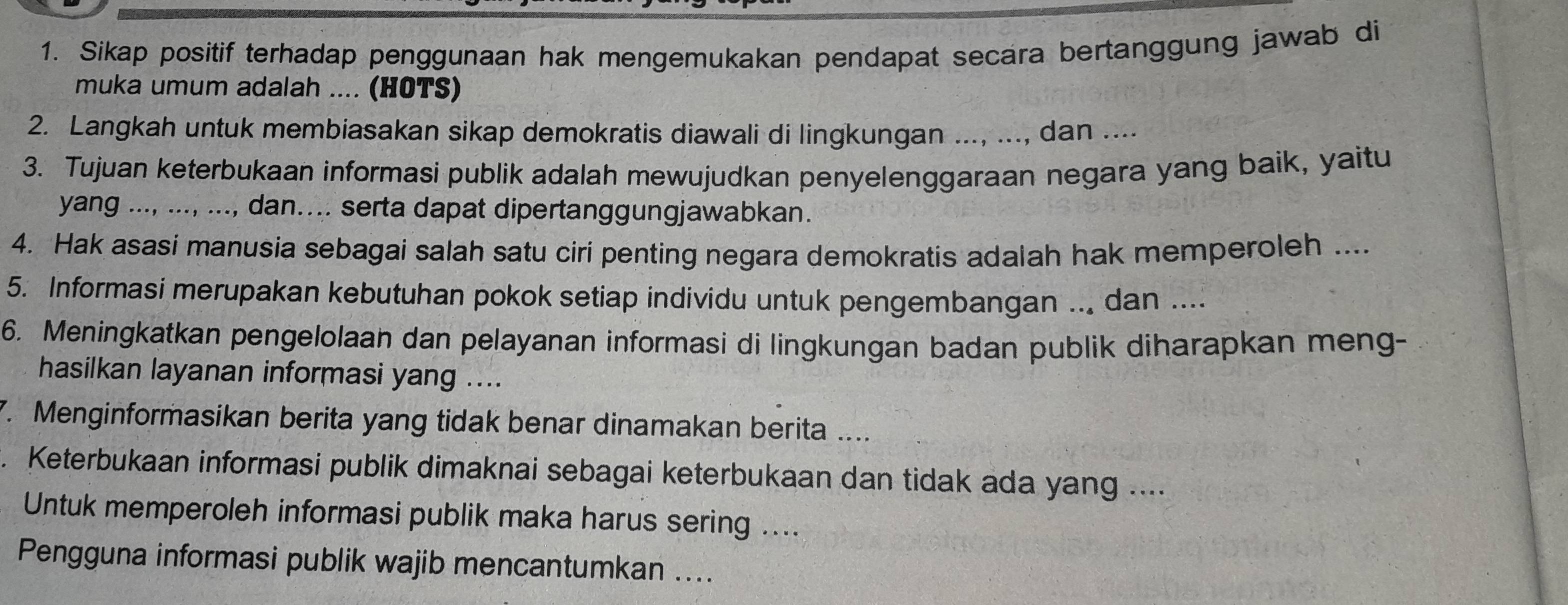 Sikap positif terhadap penggunaan hak mengemukakan pendapat secara bertanggung jawab di 
muka umum adalah .... (HOTS) 
2. Langkah untuk membiasakan sikap demokratis diawali di lingkungan ..., ..., dan .... 
3. Tujuan keterbukaan informasi publik adalah mewujudkan penyelenggaraan negara yang baik, yaitu 
yang ..., ..., ..., dan.... serta dapat dipertanggungjawabkan. 
4. Hak asasi manusia sebagai salah satu ciri penting negara demokratis adalah hak memperoleh .... 
5. Informasi merupakan kebutuhan pokok setiap individu untuk pengembangan ... dan .... 
6. Meningkatkan pengelolaan dan pelayanan informasi di lingkungan badan publik diharapkan meng- 
hasilkan layanan informasi yang .... 
7. Menginformasikan berita yang tidak benar dinamakan berita .... 
. Keterbukaan informasi publik dimaknai sebagai keterbukaan dan tidak ada yang .... 
Untuk memperoleh informasi publik maka harus sering .... 
Pengguna informasi publik wajib mencantumkan ....