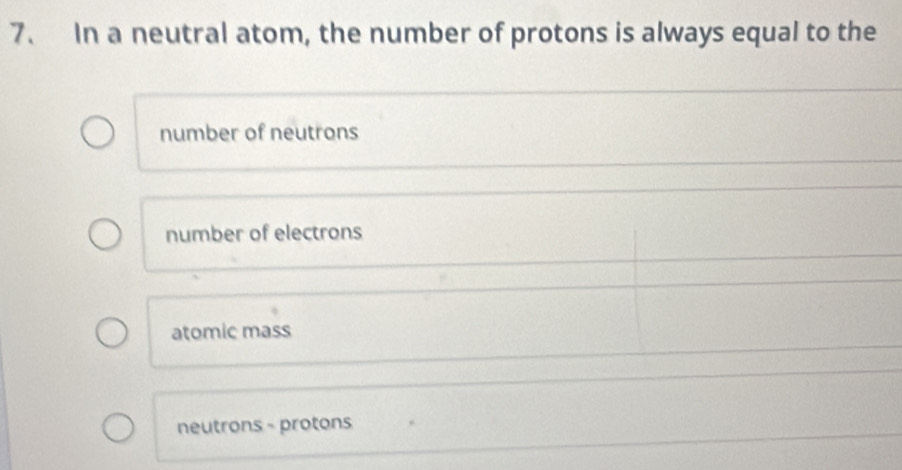 In a neutral atom, the number of protons is always equal to the
number of neutrons
number of electrons
atomic mass
neutrons - protons