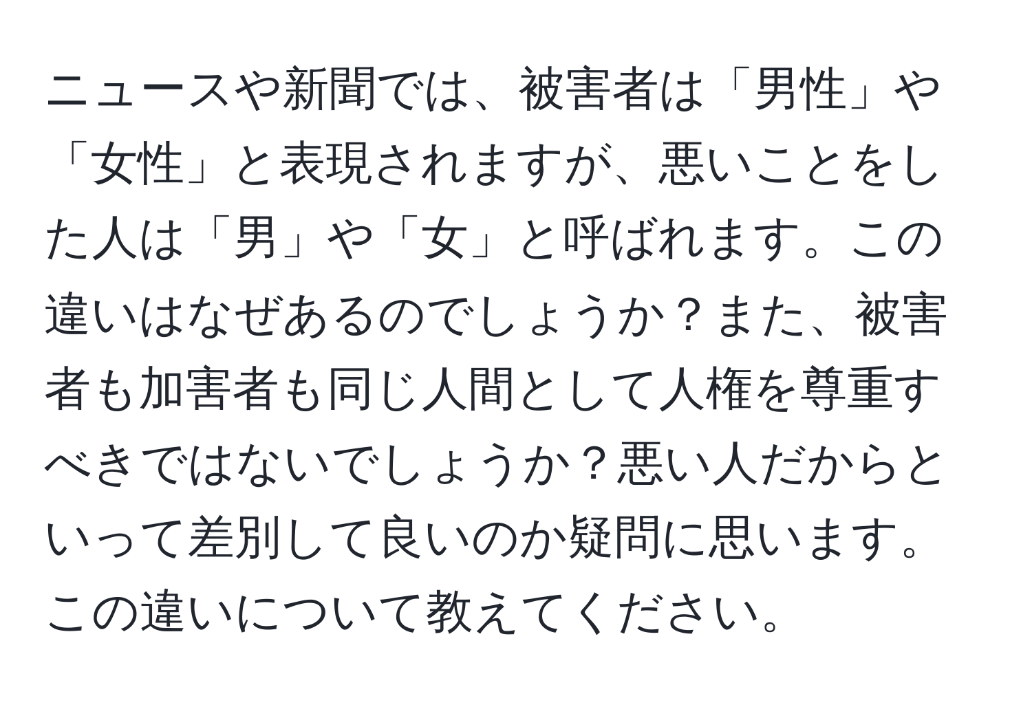 ニュースや新聞では、被害者は「男性」や「女性」と表現されますが、悪いことをした人は「男」や「女」と呼ばれます。この違いはなぜあるのでしょうか？また、被害者も加害者も同じ人間として人権を尊重すべきではないでしょうか？悪い人だからといって差別して良いのか疑問に思います。この違いについて教えてください。