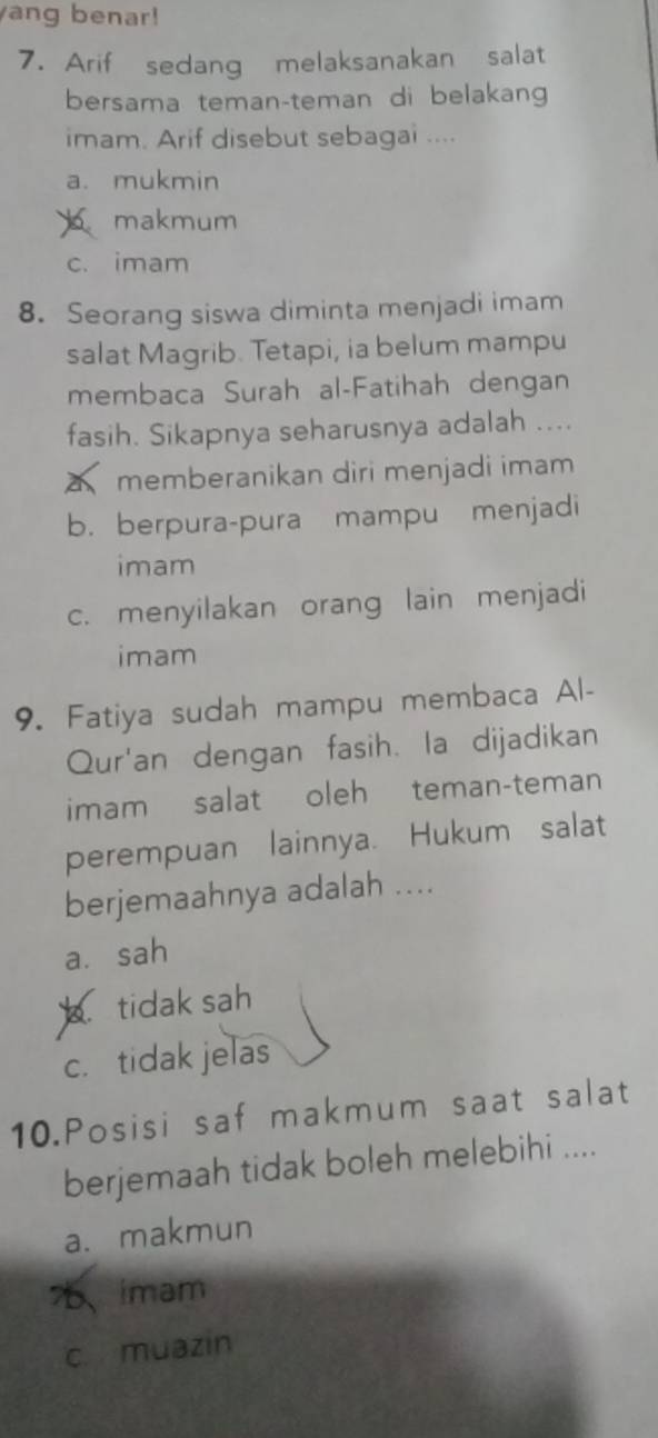 ang benar!
7. Arif sedang melaksanakan salat
bersama teman-teman di belakang
imam. Arif disebut sebagai ....
a. mukmin
makmum
c. imam
8. Seorang siswa diminta menjadi imam
salat Magrib. Tetapi, ia belum mampu
membaca Surah al-Fatihah dengan
fasih. Sikapnya seharusnya adalah ....
memberanikan diri menjadi imam
b. berpura-pura mampu menjadi
imam
c. menyilakan orang lain menjadi
imam
9. Fatiya sudah mampu membaca Al-
Qur'an dengan fasih. la dijadikan
imam salat oleh teman-teman
perempuan lainnya. Hukum salat
berjemaahnya adalah ....
a. sah
tidak sah
c. tidak jelas
10.Posisi saf makmum saat salat
berjemaah tidak boleh melebihi ....
a. makmun
75、imam
c muazin