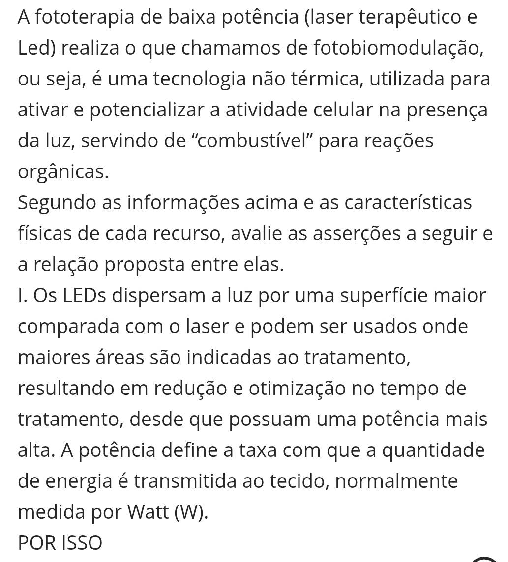 A fototerapia de baixa potência (laser terapêutico e 
Led) realiza o que chamamos de fotobiomodulação, 
ou seja, é uma tecnologia não térmica, utilizada para 
ativar e potencializar a atividade celular na presença 
da luz, servindo de 'combustível” para reações 
orgânicas. 
Segundo as informações acima e as características 
físicas de cada recurso, avalie as asserções a seguir e 
a relação proposta entre elas. 
I. Os LEDs dispersam a luz por uma superfície maior 
comparada com o laser e podem ser usados onde 
maiores áreas são indicadas ao tratamento, 
resultando em redução e otimização no tempo de 
tratamento, desde que possuam uma potência mais 
alta. A potência define a taxa com que a quantidade 
de energia é transmitida ao tecido, normalmente 
medida por Watt (W). 
POR ISSO