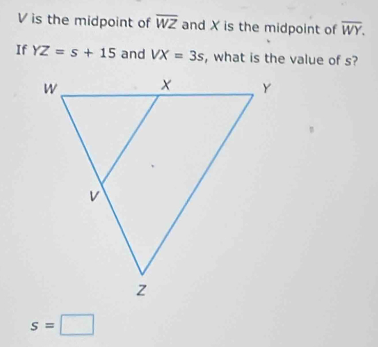 V is the midpoint of overline WZ and X is the midpoint of overline WY. 
If YZ=s+15 and VX=3s , what is the value of s?
s=□