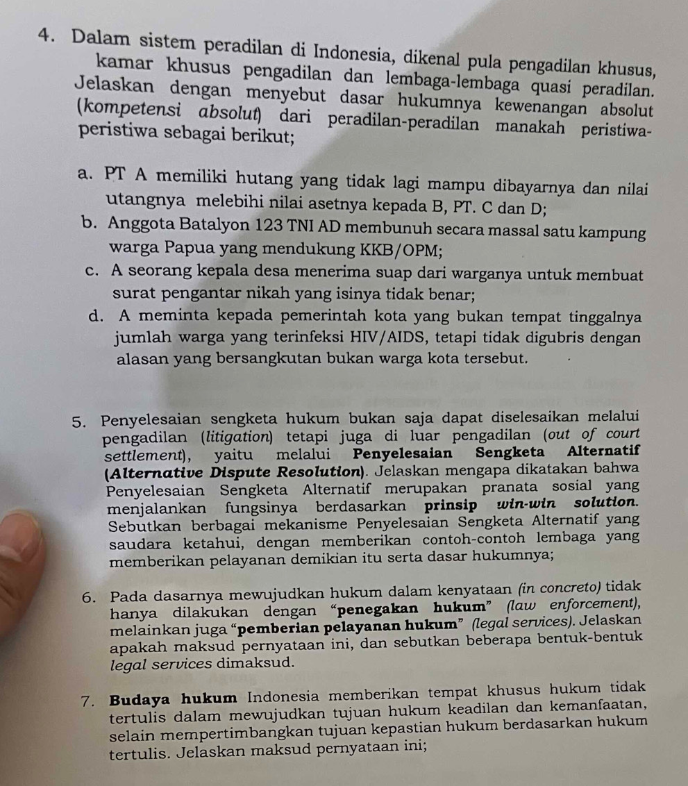 Dalam sistem peradilan di Indonesia, dikenal pula pengadilan khusus,
kamar khusus pengadilan dan lembaga-lembaga quasi peradilan.
Jelaskan dengan menyebut dasar hukumnya kewenangan absolut
(kompetensi absolut) dari peradilan-peradilan manakah peristiwa-
peristiwa sebagai berikut;
a. PT A memiliki hutang yang tidak lagi mampu dibayarnya dan nilai
utangnya melebihi nilai asetnya kepada B, PT. C dan D;
b. Anggota Batalyon 123 TNI AD membunuh secara massal satu kampung
warga Papua yang mendukung KKB/OPM;
c. A seorang kepala desa menerima suap dari warganya untuk membuat
surat pengantar nikah yang isinya tidak benar;
d. A meminta kepada pemerintah kota yang bukan tempat tinggalnya
jumlah warga yang terinfeksi HIV/AIDS, tetapi tidak digubris dengan
alasan yang bersangkutan bukan warga kota tersebut.
5. Penyelesaian sengketa hukum bukan saja dapat diselesaikan melalui
pengadilan (litigation) tetapi juga di luar pengadilan (out of court
settlement), yaitu melalui Penyelesaian Sengketa Alternatif
(Alternative Dispute Resolution). Jelaskan mengapa dikatakan bahwa
Penyelesaian Sengketa Alternatif merupakan pranata sosial yang
menjalankan fungsinya berdasarkan prinsip win-win solution.
Sebutkan berbagai mekanisme Penyelesaian Sengketa Alternatif yang
saudara ketahui, dengan memberikan contoh-contoh lembaga yang
memberikan pelayanan demikian itu serta dasar hukumnya;
6. Pada dasarnya mewujudkan hukum dalam kenyataan (in concreto) tidak
hanya dilakukan dengan“penegakan hukum” (law enforcement),
melainkan juga “pemberian pelayanan hukum” (legal services). Jelaskan
apakah maksud pernyataan ini, dan sebutkan beberapa bentuk-bentuk
legal services dimaksud.
7. Budaya hukum Indonesia memberikan tempat khusus hukum tidak
tertulis dalam mewujudkan tujuan hukum keadilan dan kemanfaatan,
selain mempertimbangkan tujuan kepastian hukum berdasarkan hukum 
tertulis. Jelaskan maksud pernyataan ini;