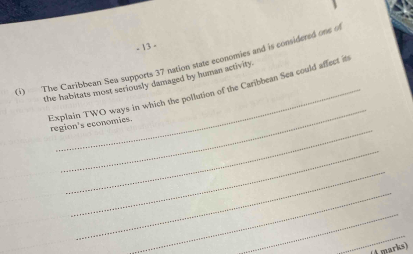 13 - 
(i) The Caribbean Sea supports 37 nation state economies and is considered one o 
the habitats most seriously damaged by human activity 
_ 
Explain TWO ways in which the pollution of the Caribbean Sea could affect it 
_ 
region’s economies. 
_ 
_ 
_ 
_ 
_ 
(4 marks)