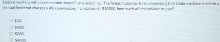 Linda is working with a commission-based financial planner. The financial planner is recommending that Linda purchase shares in a
mutual fund that charges a 4% commission. If Linda linvests $10000, how much will the advisor be paid?
$40,
$400.
$360.
$4000