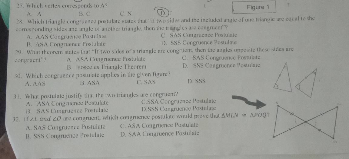 Which vertex corresponds to A? C T
A. A B. C C. N D Figure 1
28. Which triangle congruence postulate states that “if two sides and the included angle of one triangle are equal to the
corresponding sides and angle of another triangle, then the triangles are congruent"?
A. AAS Congruence Postulate C. SAS Congruence Postulate
B. ASA Congruence Postulate D. SSS Congruence Postulate
29. What theorem states that “If two sides of a triangle are congruent, then the angles opposite these sides are
congruent”? A. ASA Congruence Postulate C. SAS Congruence Postulate
B. Isosceles Triangle Theorem D. SSS Congruence Postulate
30. Which congruence postulate applies in the given figure?
A. A∧S B. ASA C. SAS D. SSS
31. What postulate justify that the two triangles are congruent?
A. ASA Congruence Postulate C.SSA Congruence Postulate
B. SAS Congruence Postulate D.SSS Congruence Postulate
32. If ∠ L and ∠ O are congruent, which congruence postulate would prove that △ MLN≌ △ POQ
A. SAS Congruence Postulate C. ASA Congruence Postulate
B. SSS Congruence Postulate D. SAA Congruence Postulate