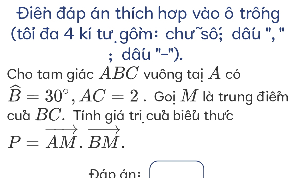 Điên đáp án thích hợp vào ô trông 
(tôi đa 4 kí tư gôm: chư~sô; dâu '', '' 
; dâu ''-''). 
Cho tam giác ABC vuông taị Á có
widehat B=30°, AC=2. Goị M là trung điêm 
cua BC. Tính giá trị cua biêu thưc
P=vector AM.vector BM. 
Đáp án: 
(-y-()=()(x-))