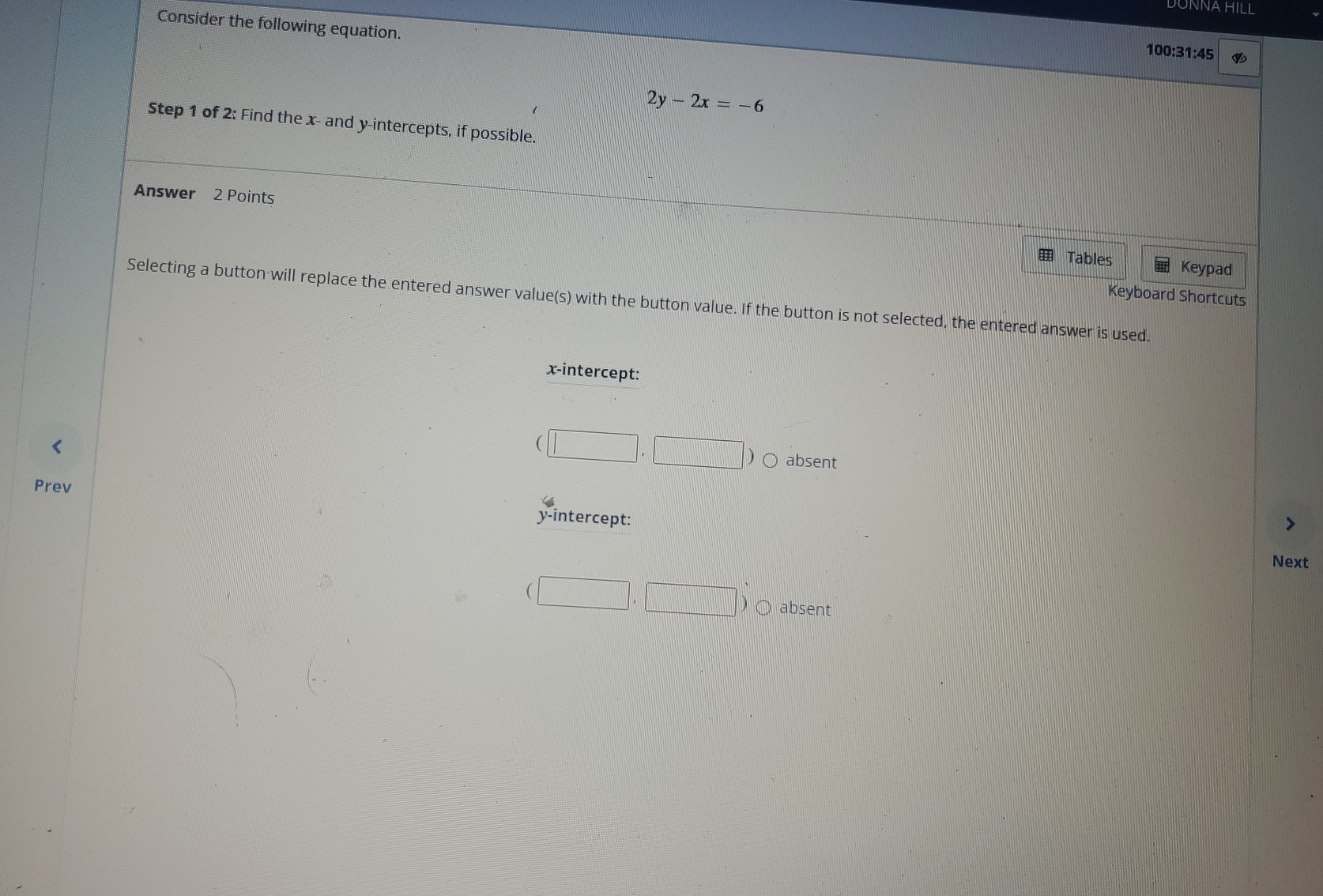 DONNA HILL
Consider the following equation.
100:31:45
2y-2x=-6
Step 1 of 2: Find the x - and y-intercepts, if possible.
Answer 2 Points
Tables Keypad
Selecting a button will replace the entered answer value(s) with the button value. If the button is not selected, the entered answer is used. Keyboard Shortcuts
x-intercept:
(□ ,□ ) absent
Prev
y-intercept:
Next
(□ ,□ D absent