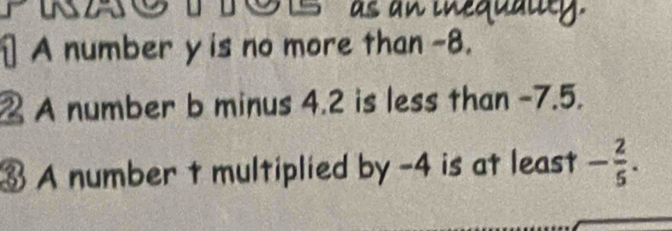 a 
as an inequalty. 
⊥ A number y is no more than -8. 
2 A number b minus 4.2 is less than -7.5. 
③ A number t multiplied by -4 is at least - 2/5 .