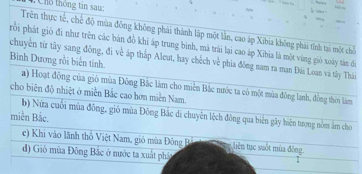 Spac.... Table Pa.... Replace
Styles
Add-ins
Select 
Chổ thông tin sau: 1 14 i5 1
Edting Add-ms
Trên thực tế, chế độ mùa đông không phải thành lập một lần, cao áp Xibia không phải tĩnh tại một chỗi
prồi phát gió đi như trên các bản đồ khí áp trung bình, mà trái lại cao áp Xibia là một vùng gió xoáy tản di
chuyển từ tây sang đông, đi về áp thấp Aleut, hay chếch về phía đông nam ra mạn Đài Loan và tây Thái
Bình Dương rồi biến tính.
a) Hoạt động của gió mùa Đông Bắc làm cho miền Bắc nước ta có một mùa đông lạnh, đồng thời làm
cho biên độ nhiệt ở miền Bắc cao hơn miền Nam.
b) Nửa cuối mùa đông, gió mùa Đông Bắc di chuyền lệch đông qua biển gây hiện tượng nồm âm cho
miền Bắc.
c) Khi vào lãnh thổ Việt Nam, gió mùa Đông Bắ liên tục suốt mùa đông.
d) Gió mùa Đông Bắc ở nước ta xuất phát