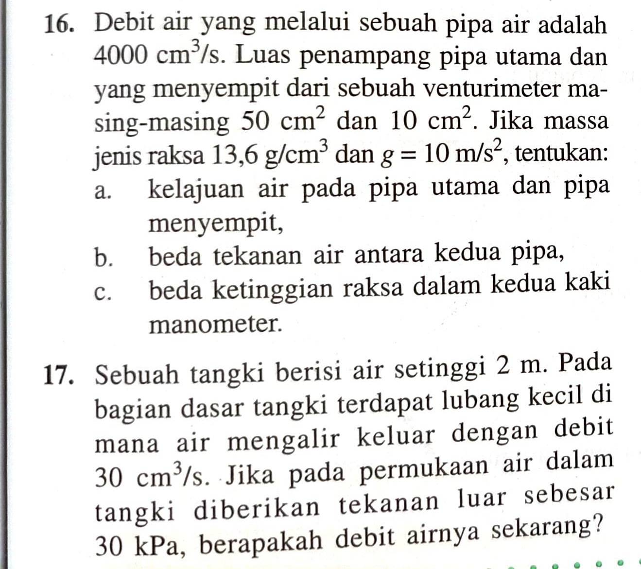 Debit air yang melalui sebuah pipa air adalah
4000cm^3/s. Luas penampang pipa utama dan
yang menyempit dari sebuah venturimeter ma-
sing-masing 50cm^2 dan 10cm^2. Jika massa
jenis raksa 13,6g/cm^3 dan g=10m/s^2 , tentukan:
a. kelajuan air pada pipa utama dan pipa
menyempit,
b. beda tekanan air antara kedua pipa,
c. beda ketinggian raksa dalam kedua kaki
manometer.
17. Sebuah tangki berisi air setinggi 2 m. Pada
bagian dasar tangki terdapat lubang kecil di
mana air mengalir keluar dengan debit
30cm^3/s. Jika pada permukaan air dalam
tangki diberikan tekanan luar sebesar
30 kPa, berapakah debit airnya sekarang?